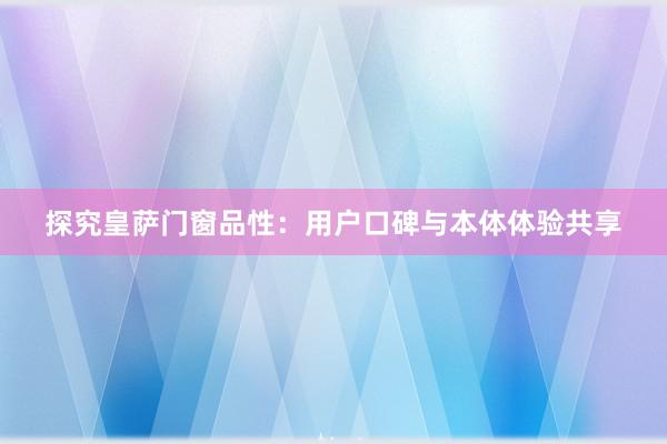 探究皇萨门窗品性：用户口碑与本体体验共享